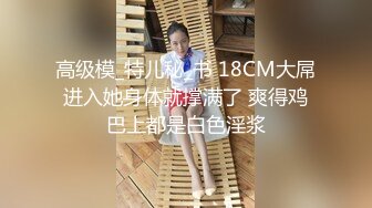 高级模_特儿秘_书 18CM大屌进入她身体就撑满了 爽得鸡巴上都是白色淫浆