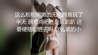 这么粉粉嫩嫩的无毛鲍鱼玩了半天 居然鸡吧还是软趴趴 还要硬插能进去吗 这么紧的小穴