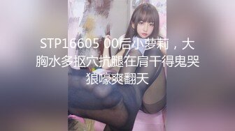 STP16605 00后小萝莉，大胸水多抠穴抗腿在肩干得鬼哭狼嚎爽翻天