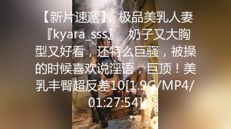 【新片速遞】  极品美乳人妻『kyara_sss』✅奶子又大胸型又好看，还特么巨骚，被操的时候喜欢说淫语，巨顶！美乳丰臀超反差10[1.9G/MP4/01:27:54]