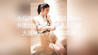 小马探花-3000网约175cm外围女神极品大长腿,小马哥大展神威,干到瘫软在床