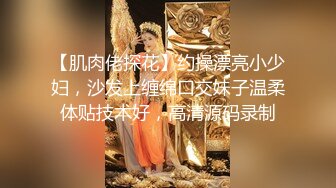 【肌肉佬探花】约操漂亮小少妇，沙发上缠绵口交妹子温柔体贴技术好，高清源码录制