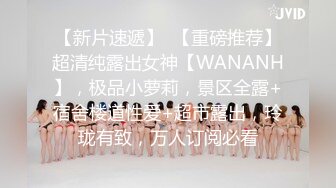 【新片速遞】  【重磅推荐】超清纯露出女神【WANANH】，极品小萝莉，景区全露+宿舍楼道性爱+超市露出，玲珑有致，万人订阅必看