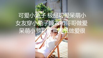  可爱小兔子 极品可爱呆萌小女友穿小兔子睡衣和哥哥做爱 呆萌小萝莉嗲声嗲气做爱很生猛