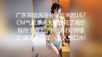 广东高级洗浴会所新来的167CM气质漂亮大美女花了高价钱终于点上了钟,身材好颜值正,逼逼入口真小,让人流口水!