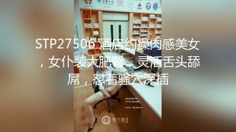 STP27506 酒店约操肉感美女，女仆装大肥臀，灵活舌头舔屌，怼着骚穴深插