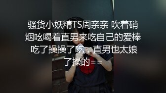 骚货小妖精TS周亲亲 吹着硝烟吆喝着直男来吃自己的爱棒 吃了操操了吃，直男也太娘了操的==