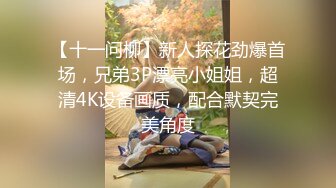 【十一问柳】新人探花劲爆首场，兄弟3P漂亮小姐姐，超清4K设备画质，配合默契完美角度