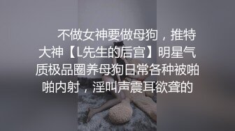 ❤️不做女神要做母狗，推特大神【L先生的后宫】明星气质极品圈养母狗日常各种被啪啪内射，淫叫声震耳欲聋的