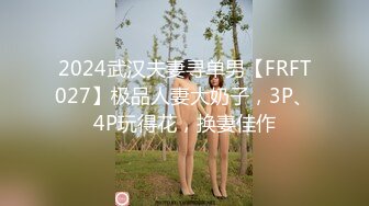 2024武汉夫妻寻单男【FRFT027】极品人妻大奶子，3P、4P玩得花，换妻佳作