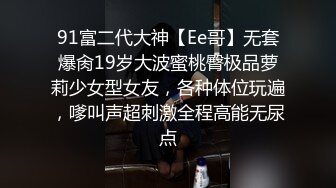 91富二代大神【Ee哥】无套爆肏19岁大波蜜桃臀极品萝莉少女型女友，各种体位玩遍，嗲叫声超刺激全程高能无尿点