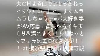 【ヤりたがり発情ワイフ】「夫のHは淡白で…もっとねっとりシたい♪」と、すぐムラムラしちゃうチ●ポ大好き妻がAV応募！冒头からイキまくり&濡れまくり！！ねっとりフェラはエロ过ぎ必见！！！ at 横浜県横浜市 妙莲寺駅前