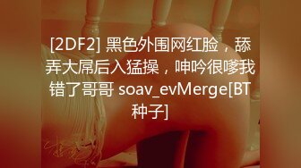 [2DF2] 黑色外围网红脸，舔弄大屌后入猛操，呻吟很嗲我错了哥哥 soav_evMerge[BT种子]