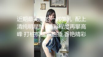 近期最完美的一对美乳  配上清纯明星脸  精彩程度再攀高峰 打桩机猛烈抽插 香艳精彩