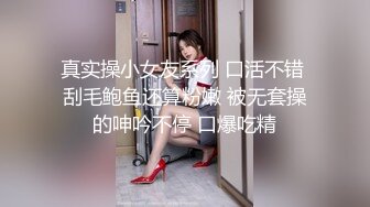 真实操小女友系列 口活不错 刮毛鲍鱼还算粉嫩 被无套操的呻吟不停 口爆吃精