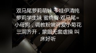 双马尾萝莉萌妹 卡哇伊清纯萝莉学生妹 蜜桃臀 双马尾=小母狗，调教粉嫩可爱小菊花三洞齐开，蒙眼无套虐操 叫床好听