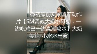 ⚫️⚫️微密原创实景国产动作片【SM调教大奶小母狗，一边吃鸡巴一边高潮喷水】大奶美鲍-小水水出演