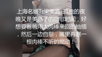 上海名媛Ts梁美嘉  孤独的夜晚又是美嘉子的自慰时间，好想要爸爸用大肉棒来回的抽插，然后一边自慰，嘴里再塞一根肉棒不听的搅动！