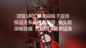   顶级180CM高端妹子返场  极品大长腿翘起屁股  镜头前深喉自摸  扛腿侧入骑乘猛操