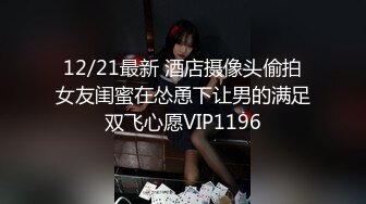 12/21最新 酒店摄像头偷拍女友闺蜜在怂恿下让男的满足双飞心愿VIP1196