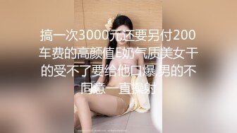 搞一次3000元还要另付200车费的高颜值E奶气质美女干的受不了要给他口爆,男的不同意一直操射