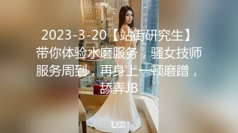 2023-3-20【站街研究生】带你体验水磨服务，骚女技师服务周到，再身上一顿磨蹭，舔弄JB