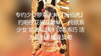 专约少女萝莉大神『唐伯虎』 约啪校花极品嫩妹， 纯欲系少女 奶油肌肤！软萌乖巧 活力四射！超级反差