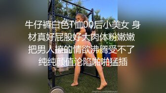 牛仔裤白色T恤00后小美女 身材真好屁股好大肉体粉嫩嫩 把男人撩的情欲沸腾受不了 纯纯颜值沦陷啪啪猛插