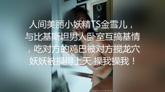 人间美丽小妖精TS金雪儿，与比基斯坦男人卧室互搞基情，吃对方的鸡巴被对方搅龙穴 妖妖被操得上天 操我操我！