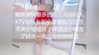 靓妹潮妹最多的地方高端私人KTV会所女厕全景偸拍几位性感美女嘘嘘妹子啤酒没少喝憋了好大一泡尿尿的那都是