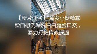 【新片速遞】 黄发小妖精露脸自慰洗澡洗白白露脸口交，暴力打桩传教操逼