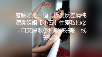 露脸才是王道！极度反差清纯漂亮姐姐【小云】性爱私拍②，口交深喉各种服装啪啪一线天美鲍