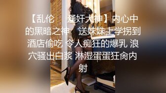 【乱伦❤️通奸大神】内心中的黑暗之神✿ 送妹妹上学拐到酒店偷吃 令人痴狂的爆乳 浪穴骚出白浆 淋湿蛋蛋狂肏内射