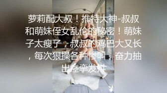 萝莉配大叔！推特大神-叔叔和萌妹侄女乱伦的秘密！萌妹子太瘦了，叔叔的鸡巴大又长，每次狠操各种惨叫，奋力抽出痉挛发抖