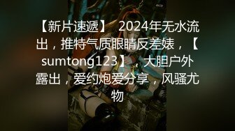 【新片速遞】  2024年无水流出，推特气质眼睛反差婊，【sumtong123】，大胆户外露出，爱约炮爱分享，风骚尤物