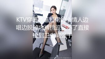 KTV穿著齐逼短裙的小情人边唱边脱掉内裤挑逗受不了直接拉到卫生间强干