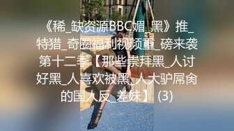 《稀_缺资源BBC媚_黑》推_特猎_奇圈福利视频重_磅来袭第十二季【那些崇拜黑_人讨好黑_人喜欢被黑_人大驴屌肏的国人反_差妹】 (3)