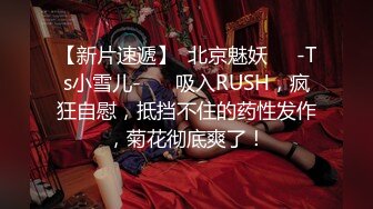 【新片速遞】  北京魅妖❤️-Ts小雪儿-❤️ 吸入RUSH，疯狂自慰，抵挡不住的药性发作，菊花彻底爽了！