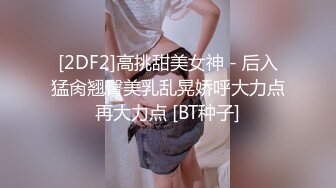 [2DF2]高挑甜美女神 - 后入猛肏翘臀美乳乱晃娇呼大力点再大力点 [BT种子]