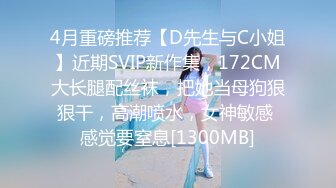 4月重磅推荐【D先生与C小姐】近期SVIP新作集，172CM大长腿配丝袜，把她当母狗狠狠干，高潮喷水，女神敏感 感觉要窒息[1300MB]