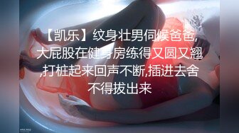 【凯乐】纹身壮男伺候爸爸,大屁股在健身房练得又圆又翘,打桩起来回声不断,插进去舍不得拔出来