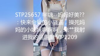 STP25657 半塘--妈妈好美??：快来肏我的小骚逼，操死妈妈的小妹妹啊啊啊，来艹我射进我的逼逼里 VIP2209