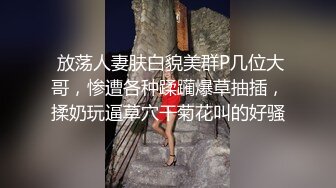  放荡人妻肤白貌美群P几位大哥，惨遭各种蹂躏爆草抽插，揉奶玩逼草穴干菊花叫的好骚