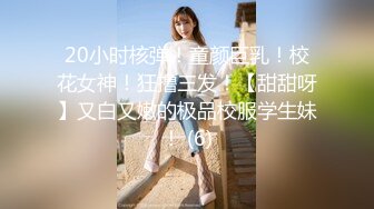 20小时核弹！童颜巨乳！校花女神！狂撸三发！【甜甜呀】又白又嫩的极品校服学生妹！ (6)