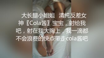 ✿大长腿小姐姐✿清纯反差女神〖Cola酱〗宝宝，射给我吧，射在我大胸上，我一滴都不会浪费的快点带走cola酱吧