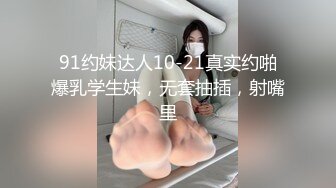 91约妹达人10-21真实约啪爆乳学生妹，无套抽插，射嘴里