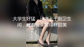 大学生好猛，从床上干到卫生间，对着镜头笑得好甜美