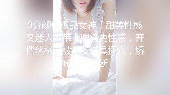 9分颜值极品女神！甜美性感又迷人！带上眼镜更性感，开档丝袜，被炮友道具插穴，娇喘呻吟不断