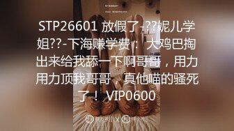 STP26601 放假了-??妮儿学姐??-下海赚学费： 大鸡巴掏出来给我舔一下啊哥哥，用力用力顶我哥哥，真他喵的骚死了！ VIP0600