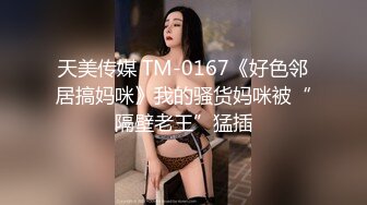 天美传媒 TM-0167《好色邻居搞妈咪》我的骚货妈咪被“隔壁老王”猛插